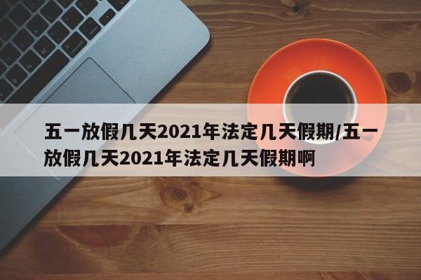 五一放假几天2021年法定几天假期/五一放假几天2021年法定几天假期啊