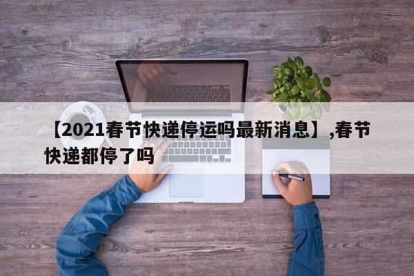 【2021春节快递停运吗最新消息】,春节快递都停了吗