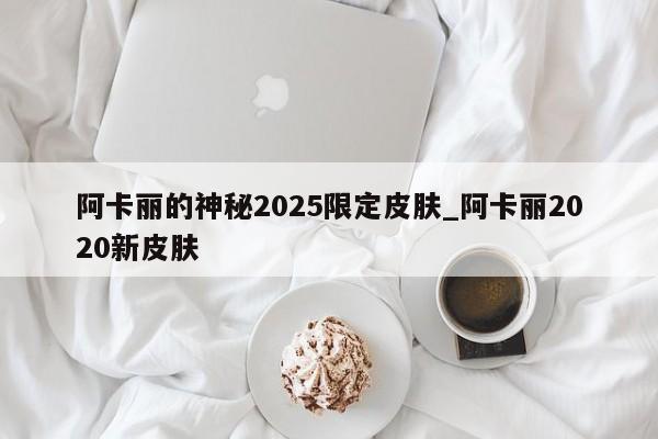 阿卡丽的神秘2025限定皮肤_阿卡丽2020新皮肤
