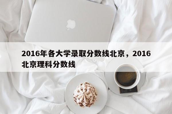2016年各大学录取分数线北京，2016北京理科分数线
