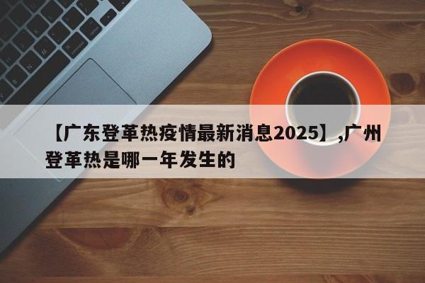 【广东登革热疫情最新消息2025】,广州登革热是哪一年发生的