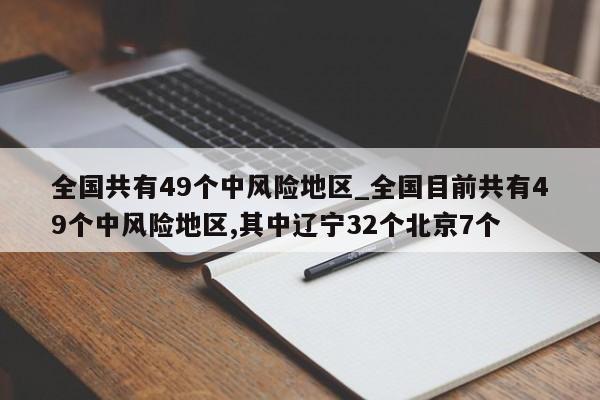 全国共有49个中风险地区_全国目前共有49个中风险地区,其中辽宁32个北京7个