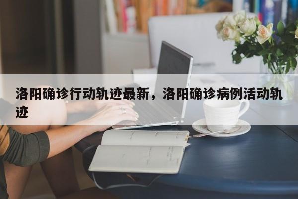 洛阳确诊行动轨迹最新，洛阳确诊病例活动轨迹