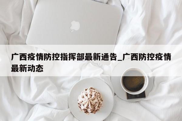 广西疫情防控指挥部最新通告_广西防控疫情最新动态