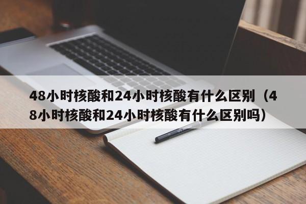 48小时核酸和24小时核酸有什么区别（48小时核酸和24小时核酸有什么区别吗）