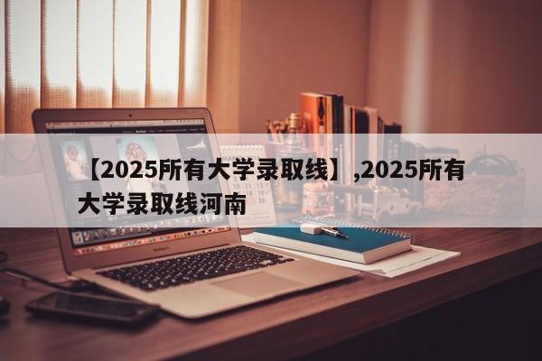 【2025所有大学录取线】,2025所有大学录取线河南
