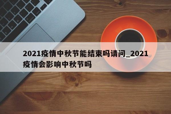 2021疫情中秋节能结束吗请问_2021疫情会影响中秋节吗