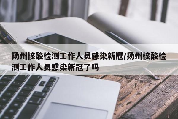 扬州核酸检测工作人员感染新冠/扬州核酸检测工作人员感染新冠了吗