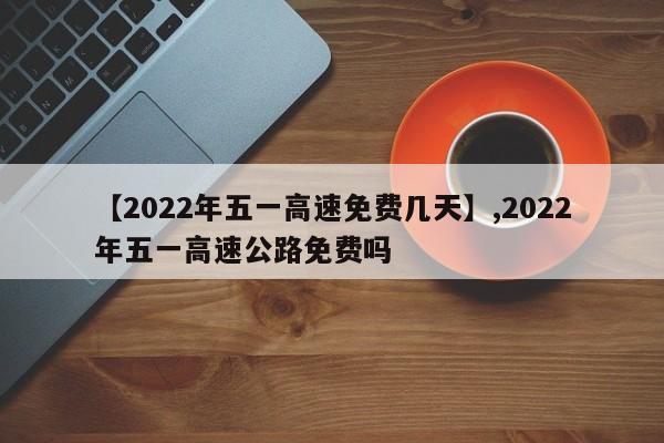 【2022年五一高速免费几天】,2022年五一高速公路免费吗