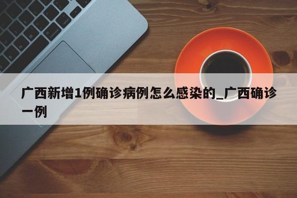 广西新增1例确诊病例怎么感染的_广西确诊一例