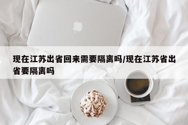 现在江苏出省回来需要隔离吗/现在江苏省出省要隔离吗