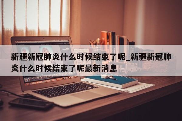 新疆新冠肺炎什么时候结束了呢_新疆新冠肺炎什么时候结束了呢最新消息