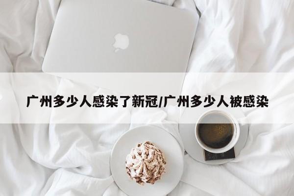 广州多少人感染了新冠/广州多少人被感染