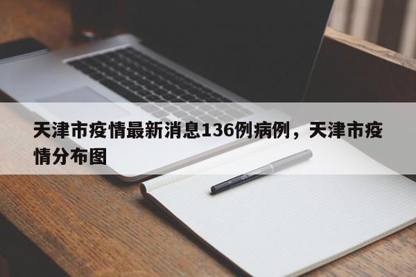 天津市疫情最新消息136例病例，天津市疫情分布图