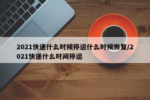 2021快递什么时候停运什么时候恢复/2021快递什么时间停运