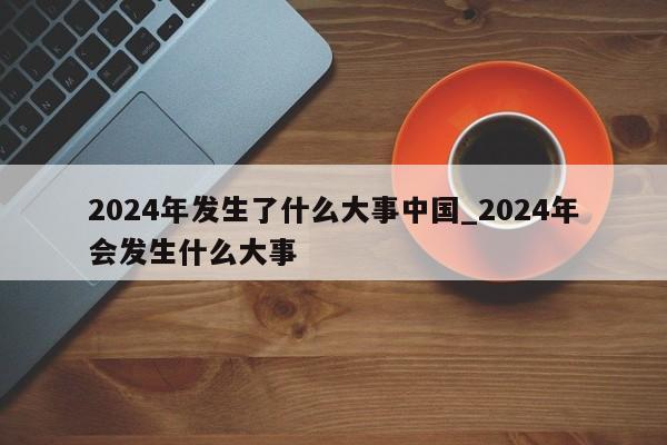 2024年发生了什么大事中国_2024年会发生什么大事