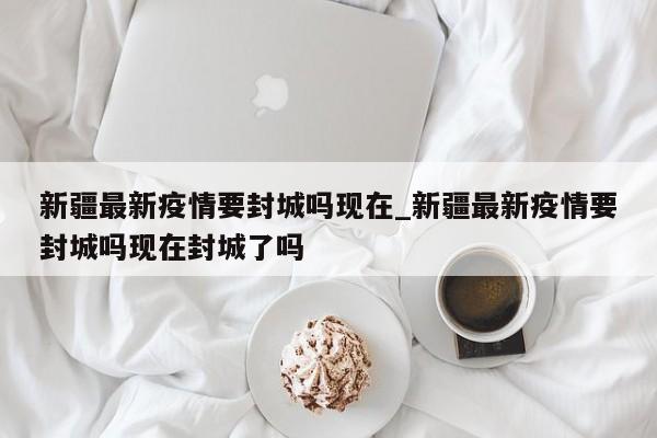 新疆最新疫情要封城吗现在_新疆最新疫情要封城吗现在封城了吗