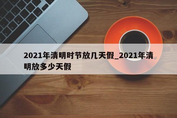 2021年清明时节放几天假_2021年清明放多少天假