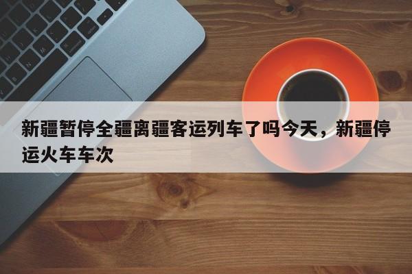 新疆暂停全疆离疆客运列车了吗今天，新疆停运火车车次