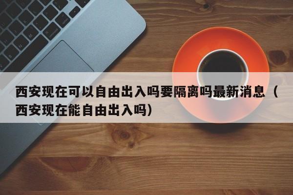 西安现在可以自由出入吗要隔离吗最新消息（西安现在能自由出入吗）