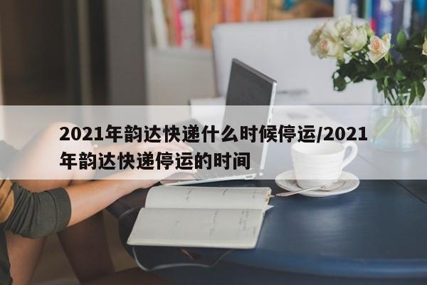 2021年韵达快递什么时候停运/2021年韵达快递停运的时间