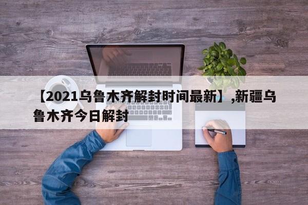 【2021乌鲁木齐解封时间最新】,新疆乌鲁木齐今日解封