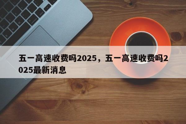 五一高速收费吗2025，五一高速收费吗2025最新消息