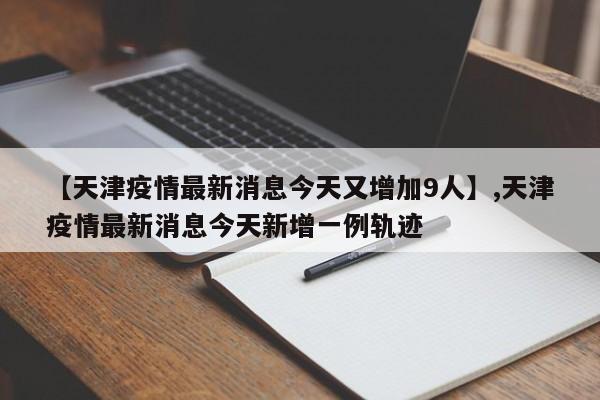 【天津疫情最新消息今天又增加9人】,天津疫情最新消息今天新增一例轨迹