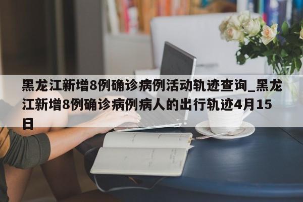 黑龙江新增8例确诊病例活动轨迹查询_黑龙江新增8例确诊病例病人的出行轨迹4月15日