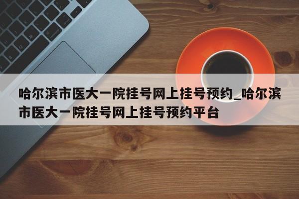 哈尔滨市医大一院挂号网上挂号预约_哈尔滨市医大一院挂号网上挂号预约平台
