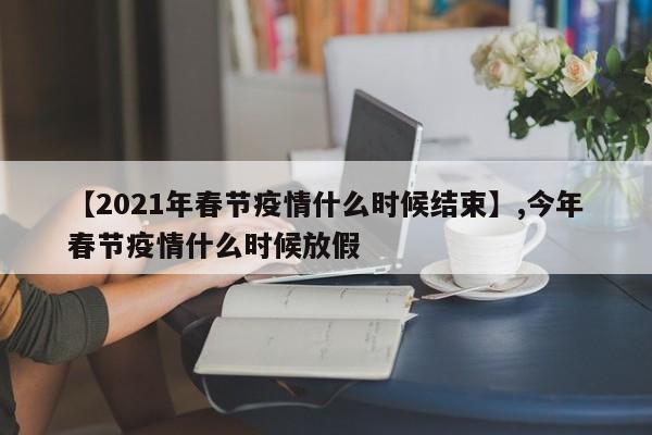 【2021年春节疫情什么时候结束】,今年春节疫情什么时候放假