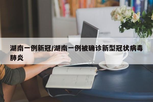 湖南一例新冠/湖南一例被确诊新型冠状病毒肺炎