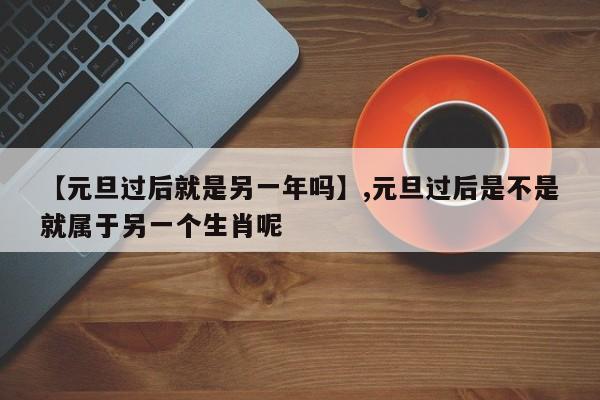 【元旦过后就是另一年吗】,元旦过后是不是就属于另一个生肖呢