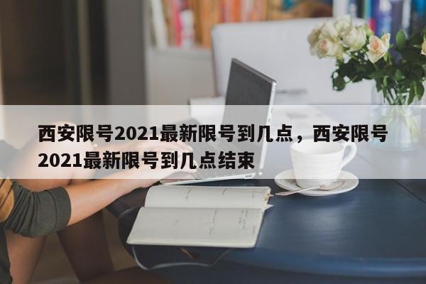 西安限号2021最新限号到几点，西安限号2021最新限号到几点结束