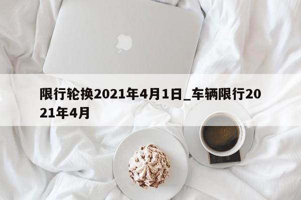 限行轮换2021年4月1日_车辆限行2021年4月