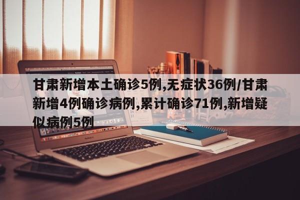 甘肃新增本土确诊5例,无症状36例/甘肃新增4例确诊病例,累计确诊71例,新增疑似病例5例