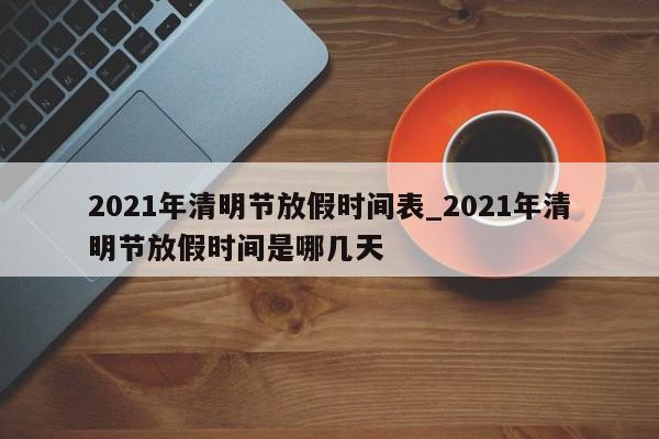 2021年清明节放假时间表_2021年清明节放假时间是哪几天