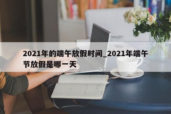 2021年的端午放假时间_2021年端午节放假是哪一天