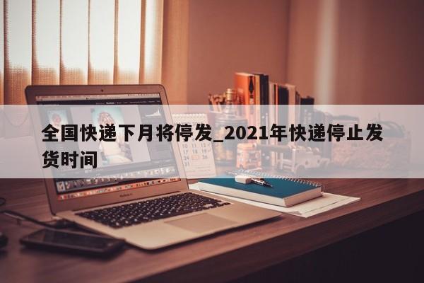 全国快递下月将停发_2021年快递停止发货时间