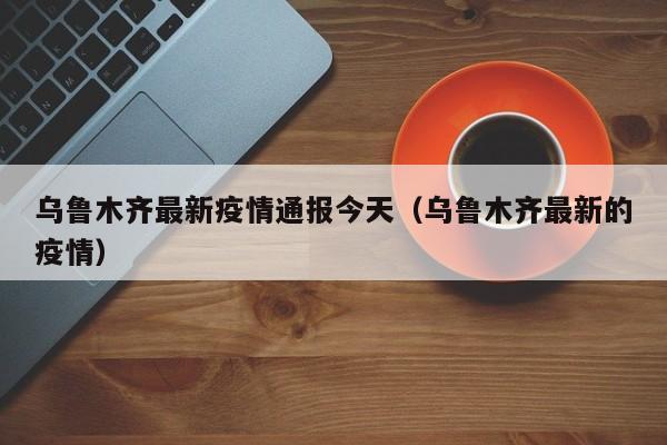 乌鲁木齐最新疫情通报今天（乌鲁木齐最新的疫情）