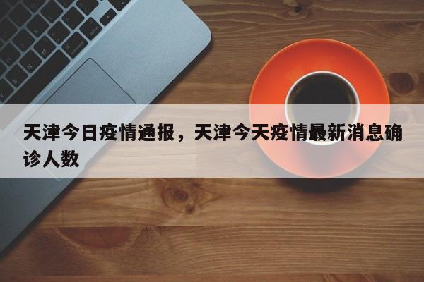 天津今日疫情通报，天津今天疫情最新消息确诊人数