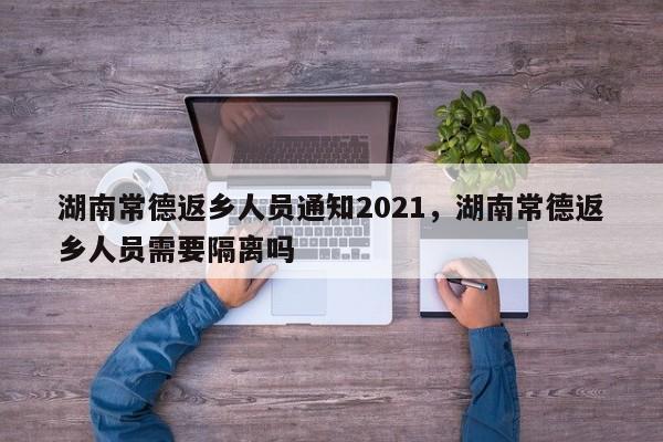 湖南常德返乡人员通知2021，湖南常德返乡人员需要隔离吗