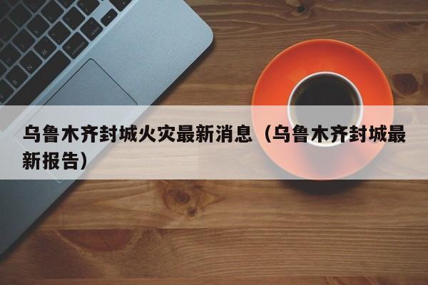 乌鲁木齐封城火灾最新消息（乌鲁木齐封城最新报告）