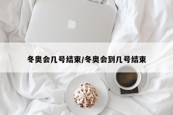 冬奥会几号结束/冬奥会到几号结束