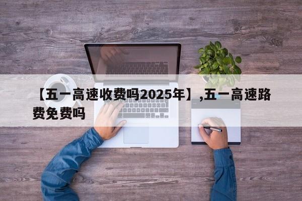 【五一高速收费吗2025年】,五一高速路费免费吗