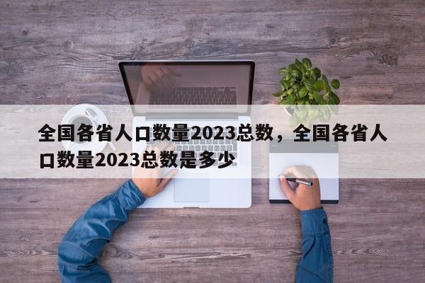 全国各省人口数量2023总数，全国各省人口数量2023总数是多少