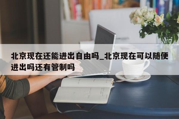 北京现在还能进出自由吗_北京现在可以随便进出吗还有管制吗