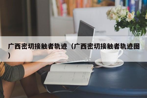 广西密切接触者轨迹（广西密切接触者轨迹图）