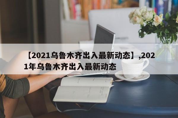 【2021乌鲁木齐出入最新动态】,2021年乌鲁木齐出入最新动态
