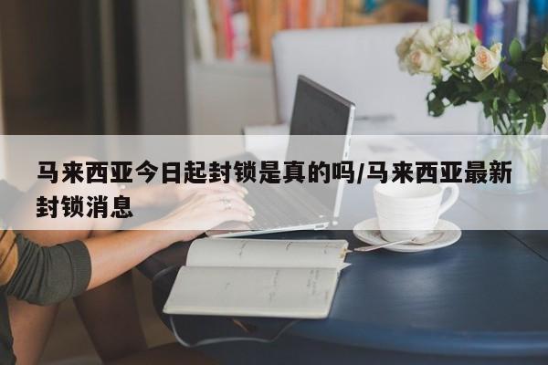 马来西亚今日起封锁是真的吗/马来西亚最新封锁消息
